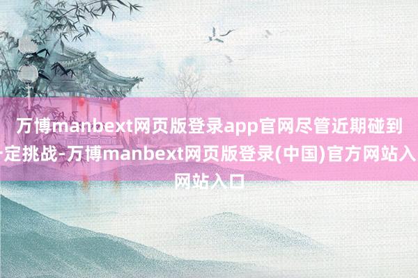 万博manbext网页版登录app官网尽管近期碰到一定挑战-万博manbext网页版登录(中国)官方网站入口