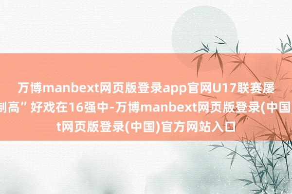 万博manbext网页版登录app官网U17联赛屡屡演出“以低制高”好戏在16强中-万博manbext网页版登录(中国)官方网站入口