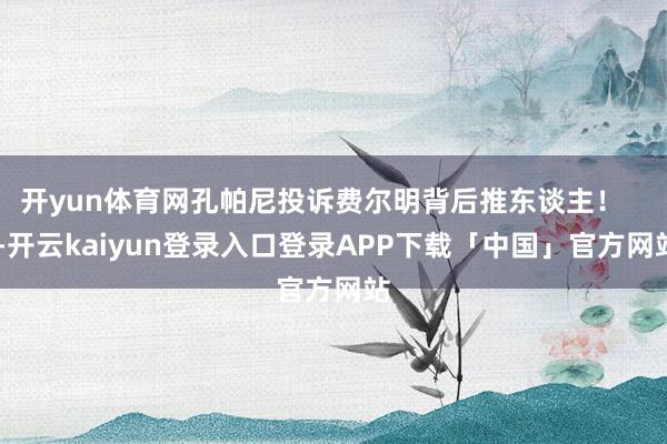 开yun体育网孔帕尼投诉费尔明背后推东谈主！    -开云kaiyun登录入口登录APP下载「中国」官方网站