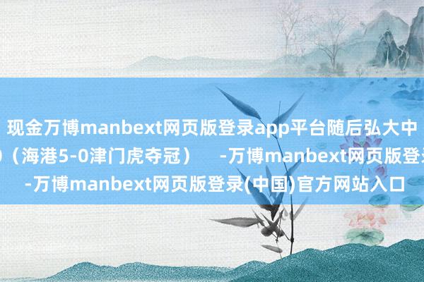 现金万博manbext网页版登录app平台随后弘大中蓉城主场球迷高喊5-0（海港5-0津门虎夺冠）    -万博manbext网页版登录(中国)官方网站入口